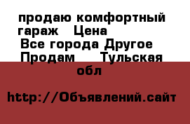 продаю комфортный гараж › Цена ­ 270 000 - Все города Другое » Продам   . Тульская обл.